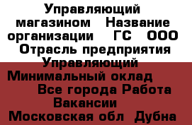 Управляющий магазином › Название организации ­ "ГС", ООО › Отрасль предприятия ­ Управляющий › Минимальный оклад ­ 35 000 - Все города Работа » Вакансии   . Московская обл.,Дубна г.